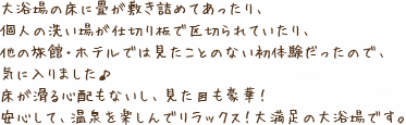 大浴場の床に畳が敷き詰めてあったり、個人の洗い場が仕切り板で区切られていたり、他の旅館・ホテルでは見たことのない初体験だったので、気に入りました♪床が滑る心配もないし、見た目も豪華！安心して、温泉を楽しんでリラックス！大満足の大浴場です。