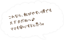 これなら、転びやすい僕でも大丈夫だね?♪ママも安心すると思う。